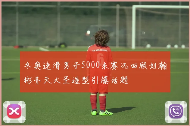 冬奥速滑男子5000米赛况回顾刘瀚彬齐天大圣造型引爆话题