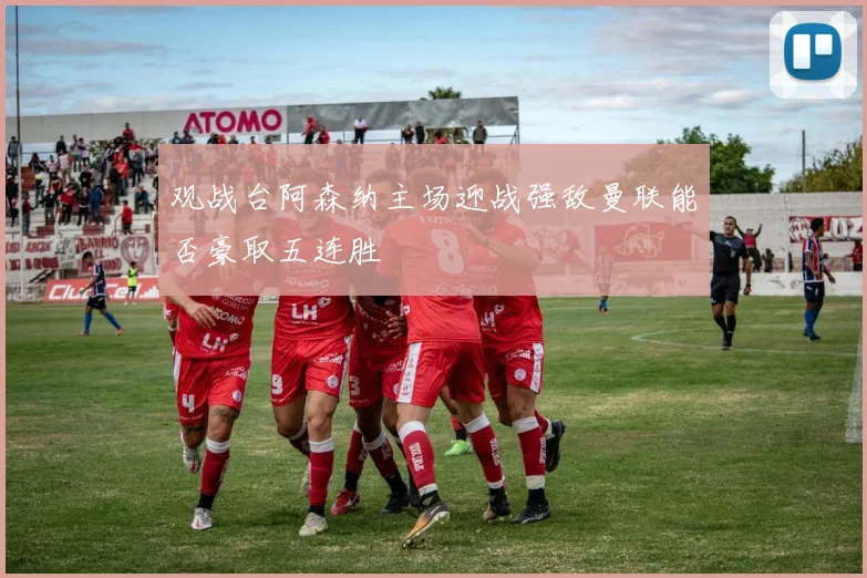 观战台阿森纳主场迎战强敌曼联能否豪取五连胜