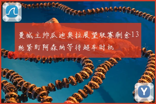 曼城主帅瓜迪奥拉展望联赛剩余13轮紧盯阿森纳等待超车时机