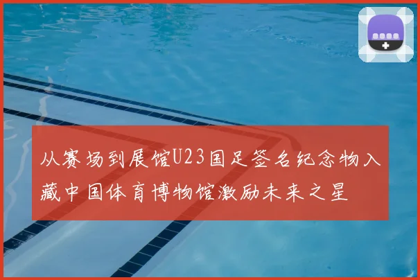 从赛场到展馆U23国足签名纪念物入藏中国体育博物馆激励未来之星
