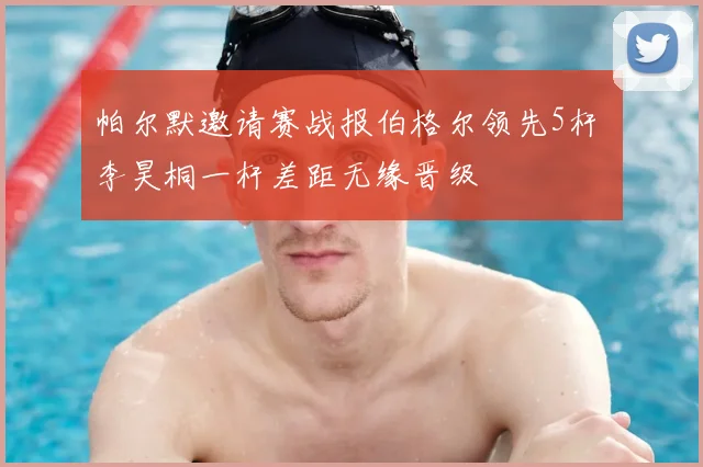 帕尔默邀请赛战报伯格尔领先5杆 李昊桐一杆差距无缘晋级