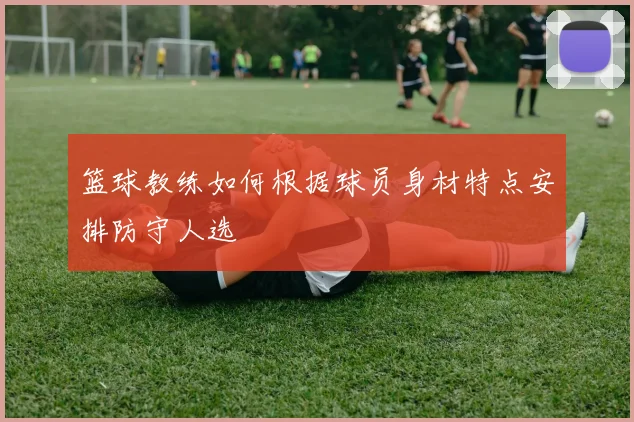 篮球教练如何根据球员身材特点安排防守人选