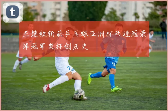 王楚钦斩获乒乓球亚洲杯两连冠荣捧冠军奖杯创历史