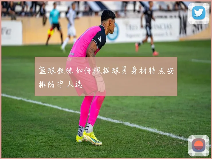 篮球教练如何根据球员身材特点安排防守人选