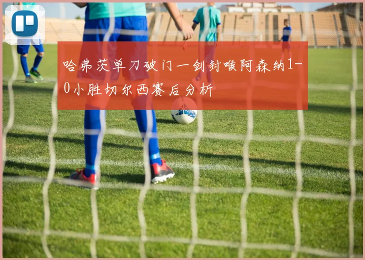 哈弗茨单刀破门一剑封喉阿森纳1-0小胜切尔西赛后分析