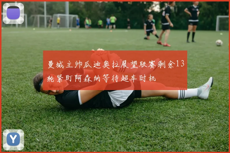 曼城主帅瓜迪奥拉展望联赛剩余13轮紧盯阿森纳等待超车时机