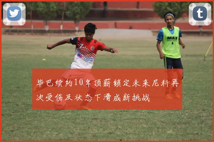 毕巴续约10年顶薪锁定未来尼科再次受伤及状态下滑成新挑战