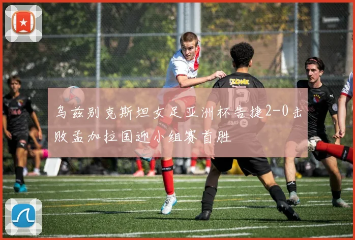 乌兹别克斯坦女足亚洲杯告捷2-0击败孟加拉国迎小组赛首胜