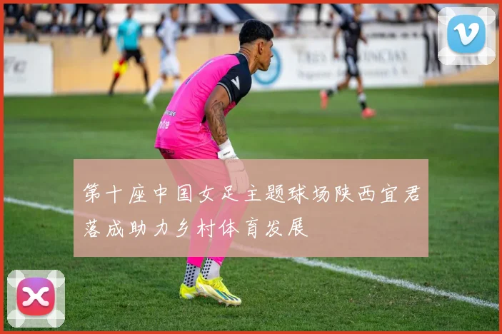 第十座中国女足主题球场陕西宜君落成助力乡村体育发展