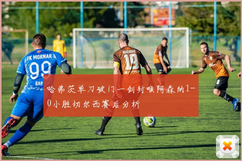 哈弗茨单刀破门一剑封喉阿森纳1-0小胜切尔西赛后分析