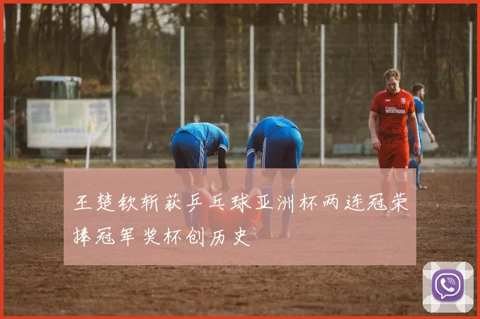 王楚钦斩获乒乓球亚洲杯两连冠荣捧冠军奖杯创历史