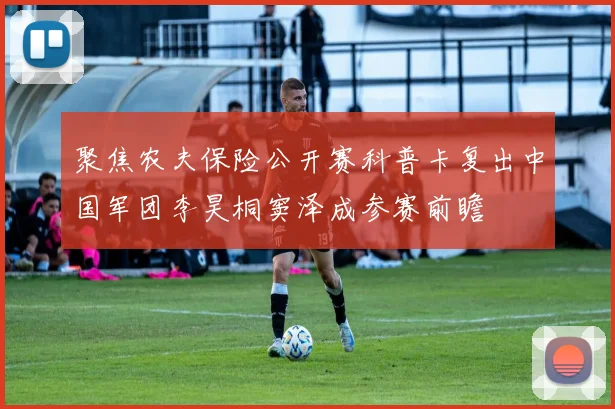 聚焦农夫保险公开赛科普卡复出中国军团李昊桐窦泽成参赛前瞻